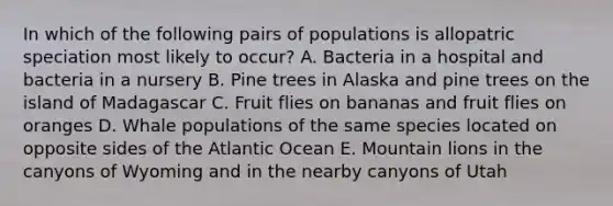 In which of the following pairs of populations is allopatric speciation most likely to occur? A. Bacteria in a hospital and bacteria in a nursery B. Pine trees in Alaska and pine trees on the island of Madagascar C. Fruit flies on bananas and fruit flies on oranges D. Whale populations of the same species located on opposite sides of the Atlantic Ocean E. Mountain lions in the canyons of Wyoming and in the nearby canyons of Utah