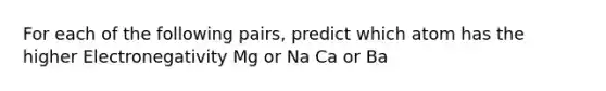 For each of the following pairs, predict which atom has the higher Electronegativity Mg or Na Ca or Ba