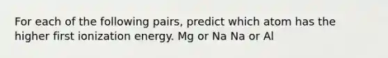 For each of the following pairs, predict which atom has the higher first ionization energy. Mg or Na Na or Al