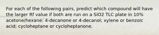 For each of the following pairs, predict which compound will have the larger Rf value if both are run on a SiO2 TLC plate in 10% acetone/hexane: 4-decanone or 4-decanol; xylene or benzoic acid; cycloheptane or cycloheptanone.