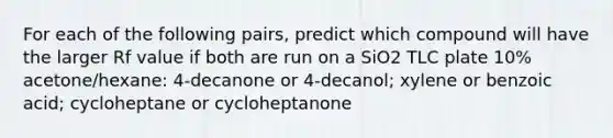 For each of the following pairs, predict which compound will have the larger Rf value if both are run on a SiO2 TLC plate 10% acetone/hexane: 4-decanone or 4-decanol; xylene or benzoic acid; cycloheptane or cycloheptanone