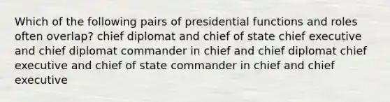 Which of the following pairs of presidential functions and roles often overlap? chief diplomat and chief of state chief executive and chief diplomat commander in chief and chief diplomat chief executive and chief of state commander in chief and chief executive