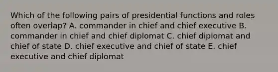 Which of the following pairs of presidential functions and roles often overlap? A. commander in chief and chief executive B. commander in chief and chief diplomat C. chief diplomat and chief of state D. chief executive and chief of state E. chief executive and chief diplomat