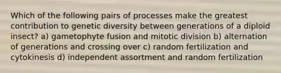 Which of the following pairs of processes make the greatest contribution to genetic diversity between generations of a diploid insect? a) gametophyte fusion and mitotic division b) alternation of generations and crossing over c) random fertilization and cytokinesis d) independent assortment and random fertilization