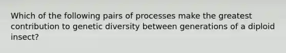 Which of the following pairs of processes make the greatest contribution to genetic diversity between generations of a diploid insect?