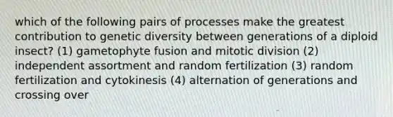 which of the following pairs of processes make the greatest contribution to genetic diversity between generations of a diploid insect? (1) gametophyte fusion and mitotic division (2) independent assortment and random fertilization (3) random fertilization and cytokinesis (4) alternation of generations and crossing over