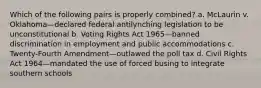 Which of the following pairs is properly combined? a. McLaurin v. Oklahoma—declared federal antilynching legislation to be unconstitutional b. Voting Rights Act 1965—banned discrimination in employment and public accommodations c. Twenty-Fourth Amendment—outlawed the poll tax d. Civil Rights Act 1964—mandated the use of forced busing to integrate southern schools