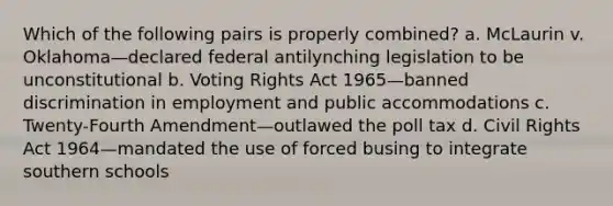 Which of the following pairs is properly combined? a. McLaurin v. Oklahoma—declared federal antilynching legislation to be unconstitutional b. Voting Rights Act 1965—banned discrimination in employment and public accommodations c. Twenty-Fourth Amendment—outlawed the poll tax d. Civil Rights Act 1964—mandated the use of forced busing to integrate southern schools