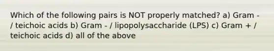 Which of the following pairs is NOT properly matched? a) Gram - / teichoic acids b) Gram - / lipopolysaccharide (LPS) c) Gram + / teichoic acids d) all of the above