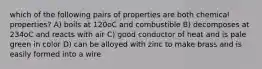 which of the following pairs of properties are both chemical properties? A) boils at 120oC and combustible B) decomposes at 234oC and reacts with air C) good conductor of heat and is pale green in color D) can be alloyed with zinc to make brass and is easily formed into a wire