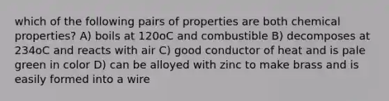 which of the following pairs of properties are both chemical properties? A) boils at 120oC and combustible B) decomposes at 234oC and reacts with air C) good conductor of heat and is pale green in color D) can be alloyed with zinc to make brass and is easily formed into a wire