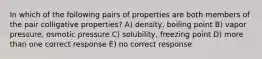 In which of the following pairs of properties are both members of the pair colligative properties? A) density, boiling point B) vapor pressure, osmotic pressure C) solubility, freezing point D) more than one correct response E) no correct response