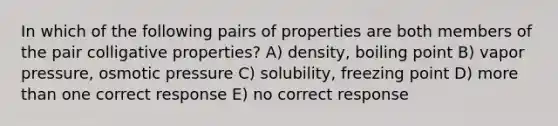 In which of the following pairs of properties are both members of the pair colligative properties? A) density, boiling point B) vapor pressure, osmotic pressure C) solubility, freezing point D) more than one correct response E) no correct response