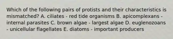 Which of the following pairs of protists and their characteristics is mismatched? A. ciliates - red tide organisms B. apicomplexans - internal parasites C. brown algae - largest algae D. euglenozoans - unicellular flagellates E. diatoms - important producers