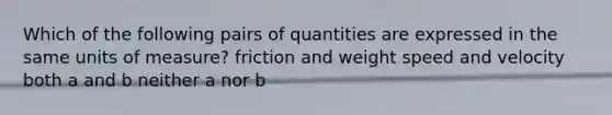 Which of the following pairs of quantities are expressed in the same units of measure? friction and weight speed and velocity both a and b neither a nor b