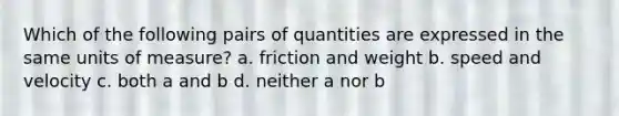 Which of the following pairs of quantities are expressed in the same units of measure? a. friction and weight b. speed and velocity c. both a and b d. neither a nor b