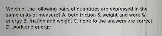 Which of the following pairs of quantities are expressed in the same units of measure? A. both friction & weight and work & energy B. friction and weight C. none fo the answers are correct D. work and energy