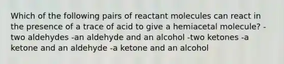 Which of the following pairs of reactant molecules can react in the presence of a trace of acid to give a hemiacetal molecule? -two aldehydes -an aldehyde and an alcohol -two ketones -a ketone and an aldehyde -a ketone and an alcohol