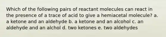 Which of the following pairs of reactant molecules can react in the presence of a trace of acid to give a hemiacetal molecule? a. a ketone and an aldehyde b. a ketone and an alcohol c. an aldehyde and an alchol d. two ketones e. two aldehydes