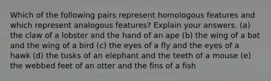 Which of the following pairs represent homologous features and which represent analogous features? Explain your answers. (a) the claw of a lobster and the hand of an ape (b) the wing of a bat and the wing of a bird (c) the eyes of a fly and the eyes of a hawk (d) the tusks of an elephant and the teeth of a mouse (e) the webbed feet of an otter and the fins of a fish