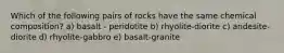 Which of the following pairs of rocks have the same chemical composition? a) basalt - peridotite b) rhyolite-diorite c) andesite-diorite d) rhyolite-gabbro e) basalt-granite