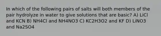 In which of the following pairs of salts will both members of the pair hydrolyze in water to give solutions that are basic? A) LiCl and KCN B) NH4Cl and NH4NO3 C) KC2H3O2 and KF D) LiNO3 and Na2SO4