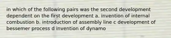 in which of the following pairs was the second development dependent on the first development a. invention of internal combustion b. introduction of assembly line c development of bessemer process d invention of dynamo