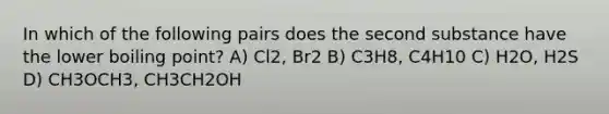 In which of the following pairs does the second substance have the lower boiling point? A) Cl2, Br2 B) C3H8, C4H10 C) H2O, H2S D) CH3OCH3, CH3CH2OH