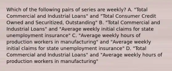 Which of the following pairs of series are weekly? A. "Total Commercial and Industrial Loans" and "Total Consumer Credit Owned and Securitized, Outstanding" B. "Total Commercial and Industrial Loans" and "Average weekly initial claims for state unemployment insurance" C. "Average weekly hours of production workers in manufacturing" and "Average weekly initial claims for state unemployment insurance" D. "Total Commercial and Industrial Loans" and "Average weekly hours of production workers in manufacturing"