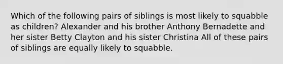 Which of the following pairs of siblings is most likely to squabble as children? Alexander and his brother Anthony Bernadette and her sister Betty Clayton and his sister Christina All of these pairs of siblings are equally likely to squabble.