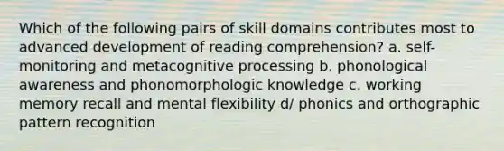 Which of the following pairs of skill domains contributes most to advanced development of reading comprehension? a. self-monitoring and metacognitive processing b. phonological awareness and phonomorphologic knowledge c. working memory recall and mental flexibility d/ phonics and orthographic pattern recognition