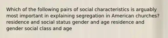 Which of the following pairs of social characteristics is arguably most important in explaining segregation in American churches? residence and social status gender and age residence and gender social class and age