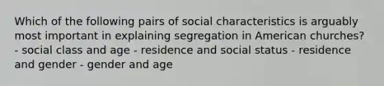 Which of the following pairs of social characteristics is arguably most important in explaining segregation in American churches? - social class and age - residence and social status - residence and gender - gender and age