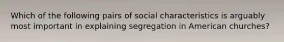 Which of the following pairs of social characteristics is arguably most important in explaining segregation in American churches?