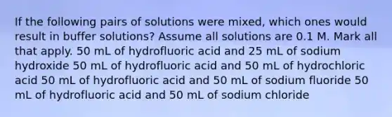 If the following pairs of solutions were mixed, which ones would result in buffer solutions? Assume all solutions are 0.1 M. Mark all that apply. 50 mL of hydrofluoric acid and 25 mL of sodium hydroxide 50 mL of hydrofluoric acid and 50 mL of hydrochloric acid 50 mL of hydrofluoric acid and 50 mL of sodium fluoride 50 mL of hydrofluoric acid and 50 mL of sodium chloride