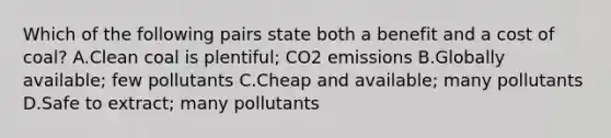 Which of the following pairs state both a benefit and a cost of coal? A.Clean coal is plentiful; CO2 emissions B.Globally available; few pollutants C.Cheap and available; many pollutants D.Safe to extract; many pollutants