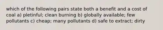 which of the following pairs state both a benefit and a cost of coal a) pletinful; clean burning b) globally available; few pollutants c) cheap; many pollutants d) safe to extract; dirty