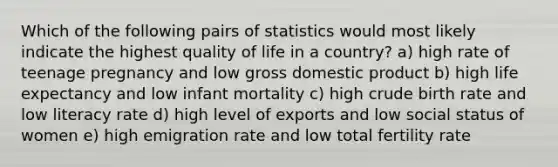 Which of the following pairs of statistics would most likely indicate the highest quality of life in a country? a) high rate of teenage pregnancy and low gross domestic product b) high life expectancy and low infant mortality c) high crude birth rate and low literacy rate d) high level of exports and low social status of women e) high emigration rate and low total fertility rate