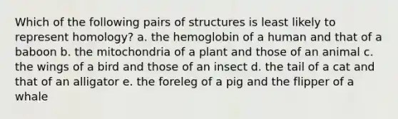 Which of the following pairs of structures is least likely to represent homology? a. the hemoglobin of a human and that of a baboon b. the mitochondria of a plant and those of an animal c. the wings of a bird and those of an insect d. the tail of a cat and that of an alligator e. the foreleg of a pig and the flipper of a whale