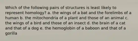 Which of the following pairs of structures is least likely to represent homology? a. the wings of a bat and the forelimbs of a human b. the mitochondria of a plant and those of an animal c. the wings of a bird and those of an insect d. the brain of a cat and that of a dog e. the hemoglobin of a baboon and that of a gorilla