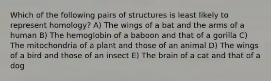 Which of the following pairs of structures is least likely to represent homology? A) The wings of a bat and the arms of a human B) The hemoglobin of a baboon and that of a gorilla C) The mitochondria of a plant and those of an animal D) The wings of a bird and those of an insect E) The brain of a cat and that of a dog