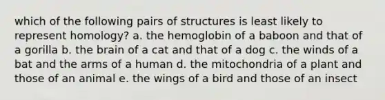 which of the following pairs of structures is least likely to represent homology? a. the hemoglobin of a baboon and that of a gorilla b. the brain of a cat and that of a dog c. the winds of a bat and the arms of a human d. the mitochondria of a plant and those of an animal e. the wings of a bird and those of an insect