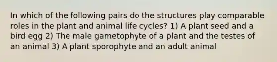 In which of the following pairs do the structures play comparable roles in the plant and animal life cycles? 1) A plant seed and a bird egg 2) The male gametophyte of a plant and the testes of an animal 3) A plant sporophyte and an adult animal