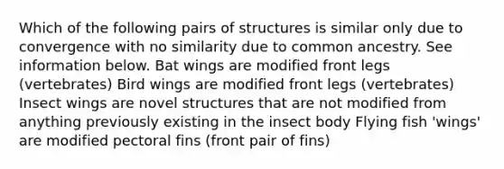 Which of the following pairs of structures is similar only due to convergence with no similarity due to common ancestry. See information below. Bat wings are modified front legs (vertebrates) Bird wings are modified front legs (vertebrates) Insect wings are novel structures that are not modified from anything previously existing in the insect body Flying fish 'wings' are modified pectoral fins (front pair of fins)