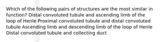 Which of the following pairs of structures are the most similar in function? Distal convoluted tubule and ascending limb of the loop of Henle Proximal convoluted tubule and distal convoluted tubule Ascending limb and descending limb of the loop of Henle Distal convoluted tubule and collecting duct