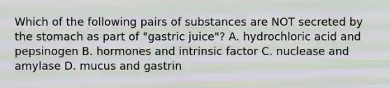 Which of the following pairs of substances are NOT secreted by the stomach as part of "gastric juice"? A. hydrochloric acid and pepsinogen B. hormones and intrinsic factor C. nuclease and amylase D. mucus and gastrin