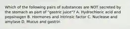 Which of the following pairs of substances are NOT secreted by the stomach as part of "gastric juice"? A. Hydrochloric acid and pepsinogen B. Hormones and intrinsic factor C. Nuclease and amylase D. Mucus and gastrin