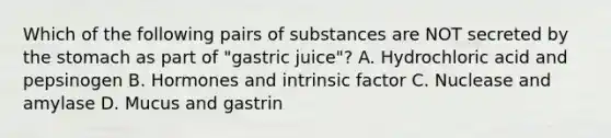 Which of the following pairs of substances are NOT secreted by the stomach as part of "gastric juice"? A. Hydrochloric acid and pepsinogen B. Hormones and intrinsic factor C. Nuclease and amylase D. Mucus and gastrin