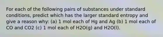 For each of the following pairs of substances under standard conditions, predict which has the larger standard entropy and give a reason why: (a) 1 mol each of Hg and Ag (b) 1 mol each of CO and CO2 (c) 1 mol each of H2O(g) and H2O(l).