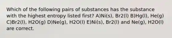 Which of the following pairs of substances has the substance with the highest entropy listed first? A)Ni(s), Br2(l) B)Hg(l), He(g) C)Br2(l), H2O(g) D)Ne(g), H2O(l) E)Ni(s), Br2(l) and Ne(g), H2O(l) are correct.